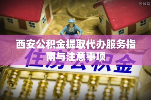 寿光西安公积金提取代办服务指南与注意事项