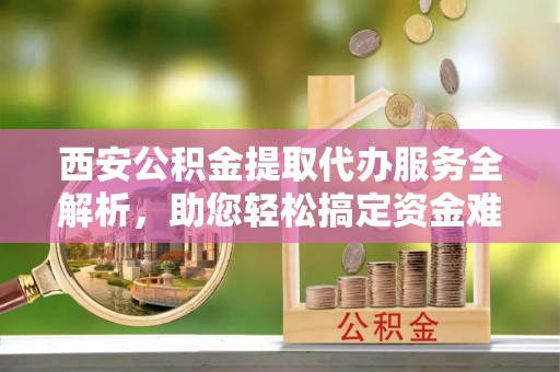 寿光西安公积金提取代办服务全解析，助您轻松搞定资金难题