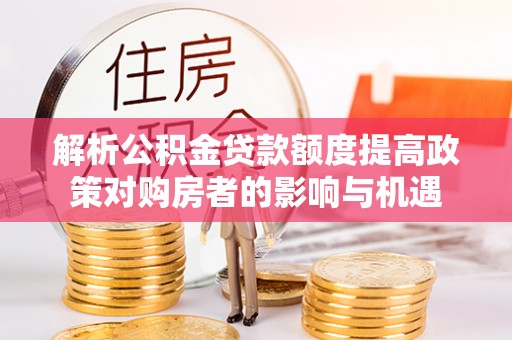 寿光解析公积金贷款额度提高政策对购房者的影响与机遇