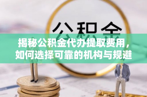 寿光揭秘公积金代办提取费用，如何选择可靠的机构与规避潜在风险