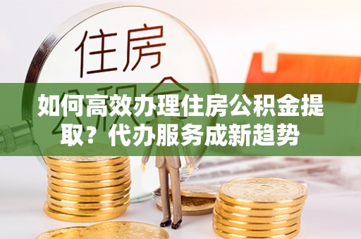 寿光如何高效办理住房公积金提取？代办服务成新趋势