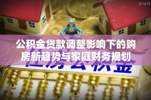 寿光公积金贷款调整影响下的购房新趋势与家庭财务规划