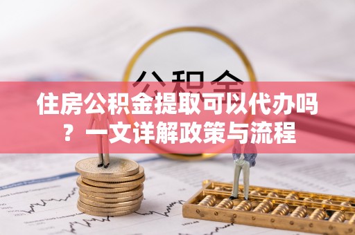 寿光住房公积金提取可以代办吗？一文详解政策与流程