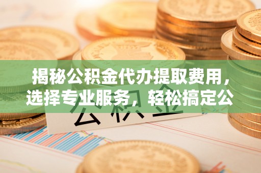 寿光揭秘公积金代办提取费用，选择专业服务，轻松搞定公积金提取