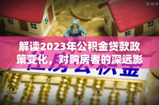 寿光解读2023年公积金贷款政策变化，对购房者的深远影响