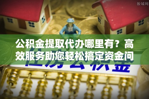 寿光公积金提取代办哪里有？高效服务助您轻松搞定资金问题