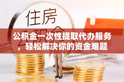 寿光公积金一次性提取代办服务，轻松解决你的资金难题