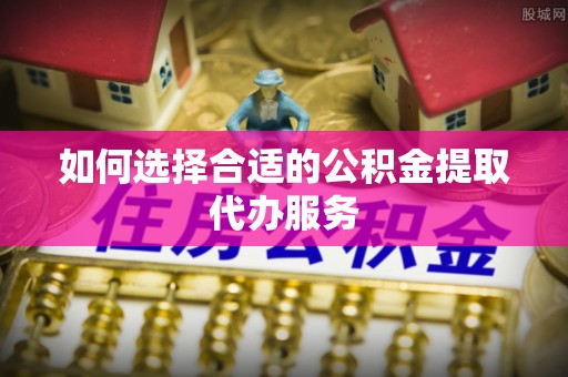 寿光如何选择合适的公积金提取代办服务