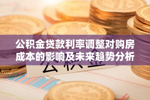 寿光公积金贷款利率调整对购房成本的影响及未来趋势分析