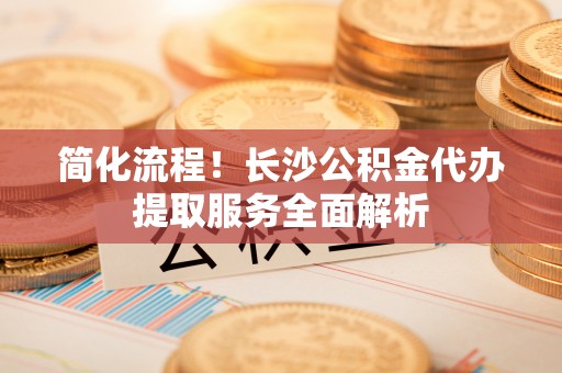 寿光简化流程！长沙公积金代办提取服务全面解析