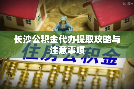 寿光长沙公积金代办提取攻略与注意事项