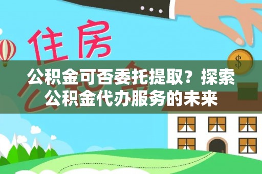 寿光公积金可否委托提取？探索公积金代办服务的未来