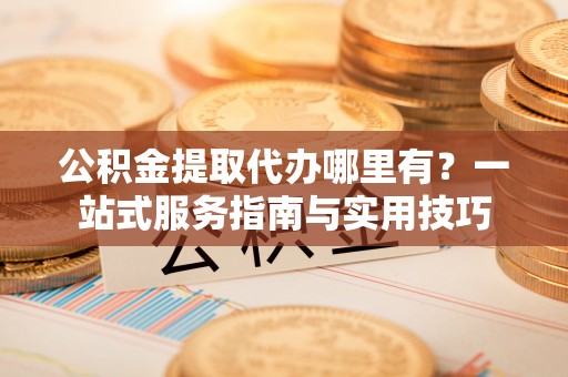 寿光公积金提取代办哪里有？一站式服务指南与实用技巧